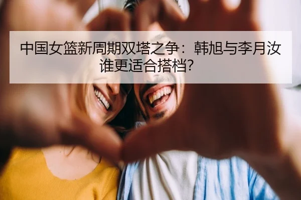 中国女篮新周期双塔之争：韩旭与李月汝谁更适合搭档？